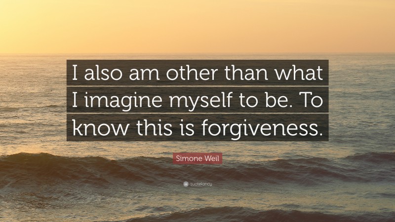 Simone Weil Quote: “I also am other than what I imagine myself to be. To know this is forgiveness.”