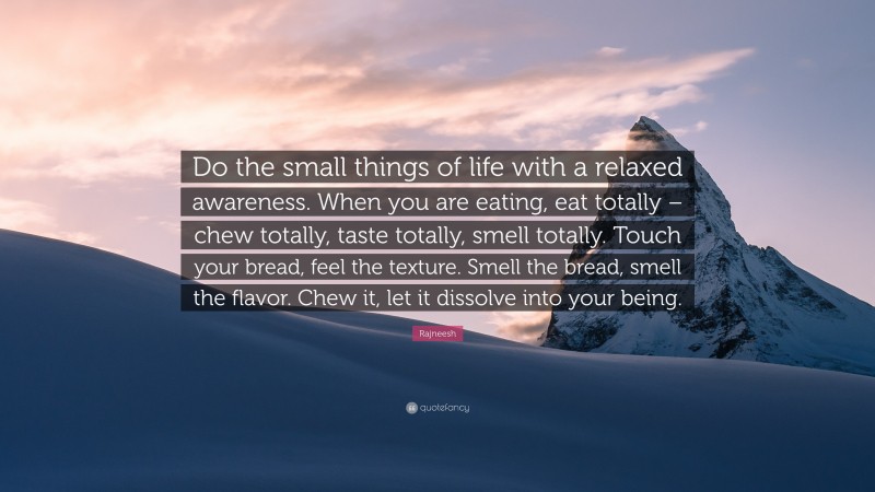 Rajneesh Quote: “Do the small things of life with a relaxed awareness. When you are eating, eat totally – chew totally, taste totally, smell totally. Touch your bread, feel the texture. Smell the bread, smell the flavor. Chew it, let it dissolve into your being.”