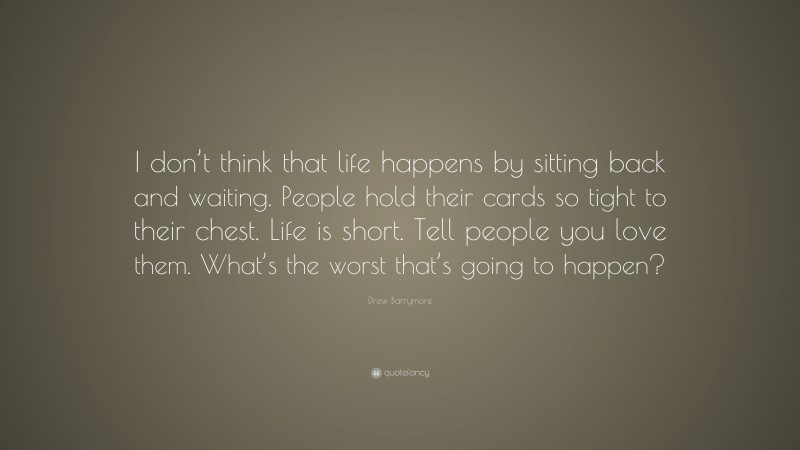 Drew Barrymore Quote: “I don’t think that life happens by sitting back and waiting. People hold their cards so tight to their chest. Life is short. Tell people you love them. What’s the worst that’s going to happen?”