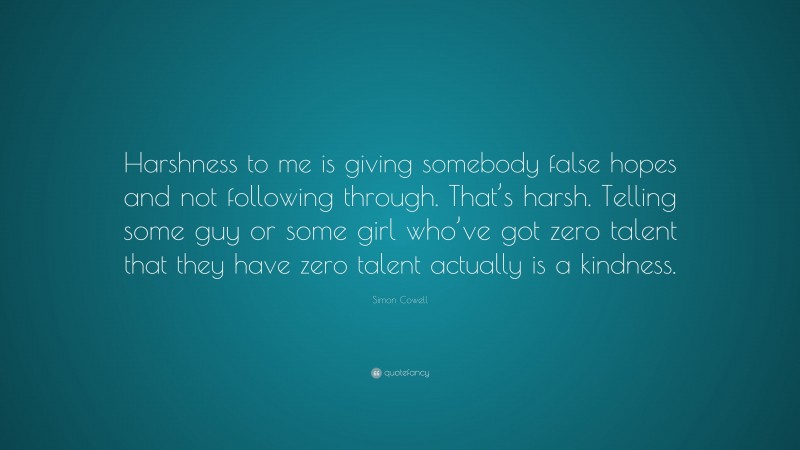 Simon Cowell Quote: “Harshness to me is giving somebody false hopes and not following through. That’s harsh. Telling some guy or some girl who’ve got zero talent that they have zero talent actually is a kindness.”