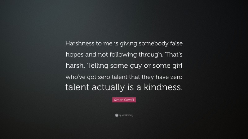 Simon Cowell Quote: “Harshness to me is giving somebody false hopes and not following through. That’s harsh. Telling some guy or some girl who’ve got zero talent that they have zero talent actually is a kindness.”