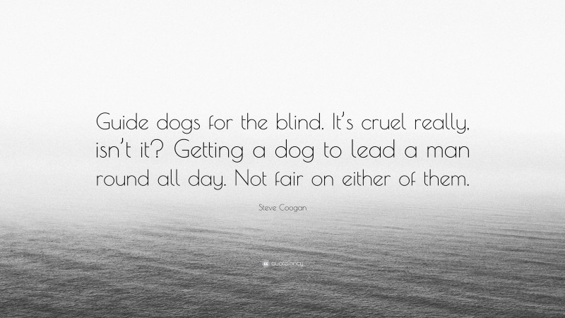 Steve Coogan Quote: “Guide dogs for the blind. It’s cruel really, isn’t it? Getting a dog to lead a man round all day. Not fair on either of them.”