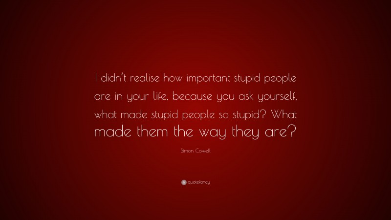 Simon Cowell Quote: “I didn’t realise how important stupid people are in your life, because you ask yourself, what made stupid people so stupid? What made them the way they are?”