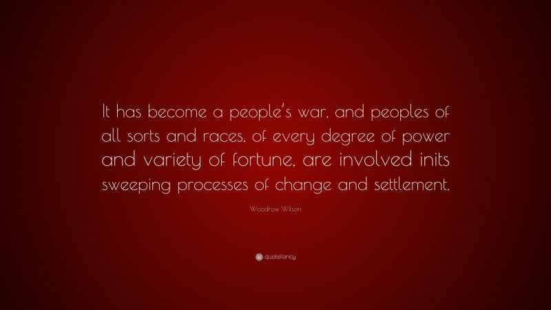 Woodrow Wilson Quote: “It has become a people’s war, and peoples of all sorts and races, of every degree of power and variety of fortune, are involved inits sweeping processes of change and settlement.”