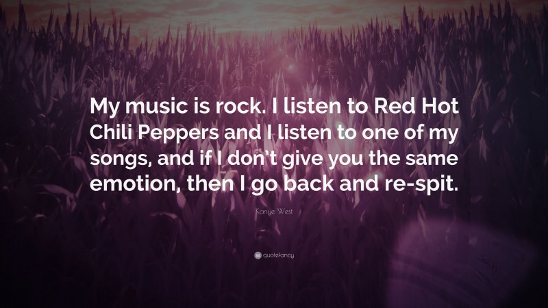 Kanye West Quote: “My music is rock. I listen to Red Hot Chili Peppers and I listen to one of my songs, and if I don’t give you the same emotion, then I go back and re-spit.”