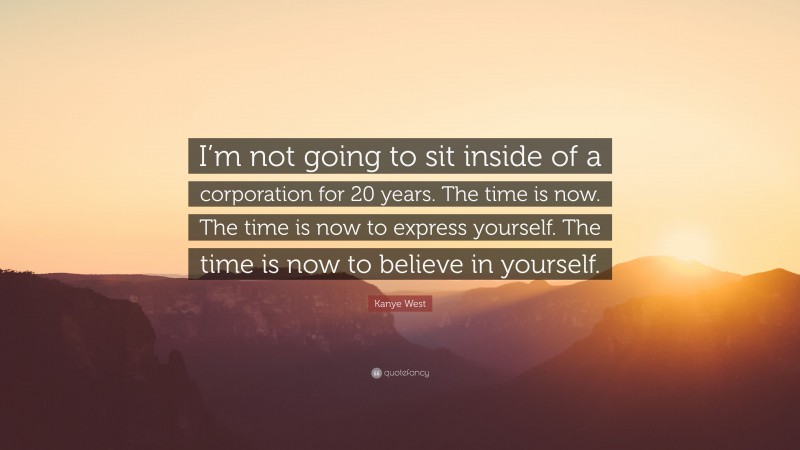 Kanye West Quote: “I’m not going to sit inside of a corporation for 20 years. The time is now. The time is now to express yourself. The time is now to believe in yourself.”