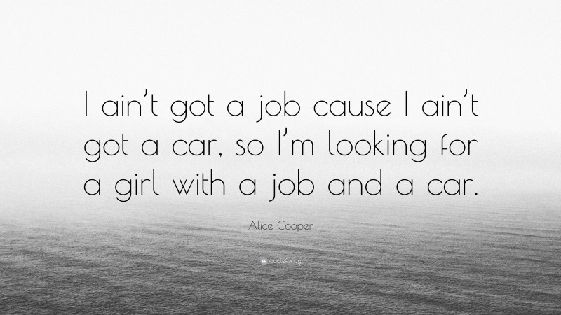 Alice Cooper Quote: “I ain’t got a job cause I ain’t got a car, so I’m looking for a girl with a job and a car.”