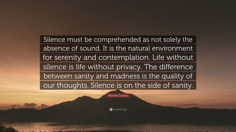 Norman Cousins Quote: “Silence must be comprehended as not solely the absence of sound. It is the natural environment for serenity and contemplation. Life without silence is life without privacy. The difference between sanity and madness is the quality of our thoughts. Silence is on the side of sanity.”