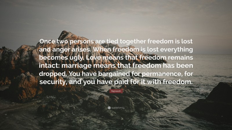 Rajneesh Quote: “Once two persons are tied together freedom is lost and anger arises. When freedom is lost everything becomes ugly. Love means that freedom remains intact: marriage means that freedom has been dropped. You have bargained for permanence, for security, and you have paid for it with freedom.”