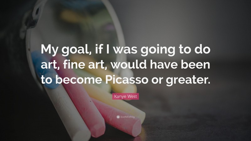 Kanye West Quote: “My goal, if I was going to do art, fine art, would have been to become Picasso or greater.”