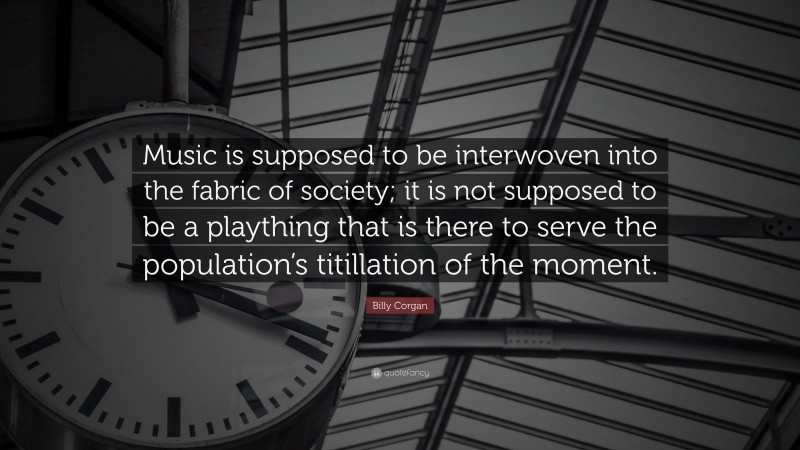 Billy Corgan Quote: “Music is supposed to be interwoven into the fabric of society; it is not supposed to be a plaything that is there to serve the population’s titillation of the moment.”