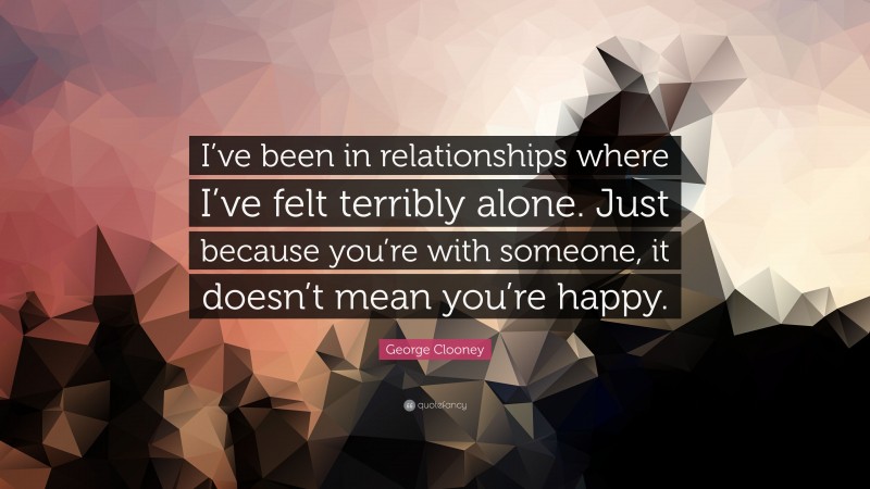 George Clooney Quote: “I’ve been in relationships where I’ve felt terribly alone. Just because you’re with someone, it doesn’t mean you’re happy.”