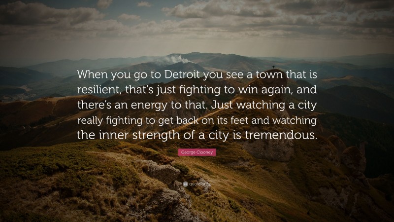 George Clooney Quote: “When you go to Detroit you see a town that is resilient, that’s just fighting to win again, and there’s an energy to that. Just watching a city really fighting to get back on its feet and watching the inner strength of a city is tremendous.”