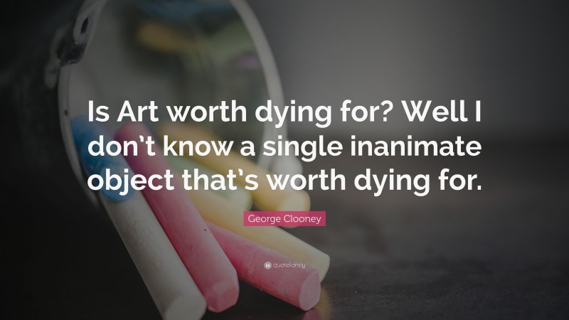 George Clooney Quote: “Is Art worth dying for? Well I don’t know a single inanimate object that’s worth dying for.”