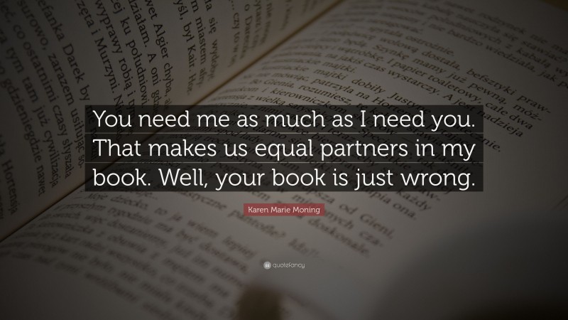 Karen Marie Moning Quote: “You need me as much as I need you. That makes us equal partners in my book. Well, your book is just wrong.”