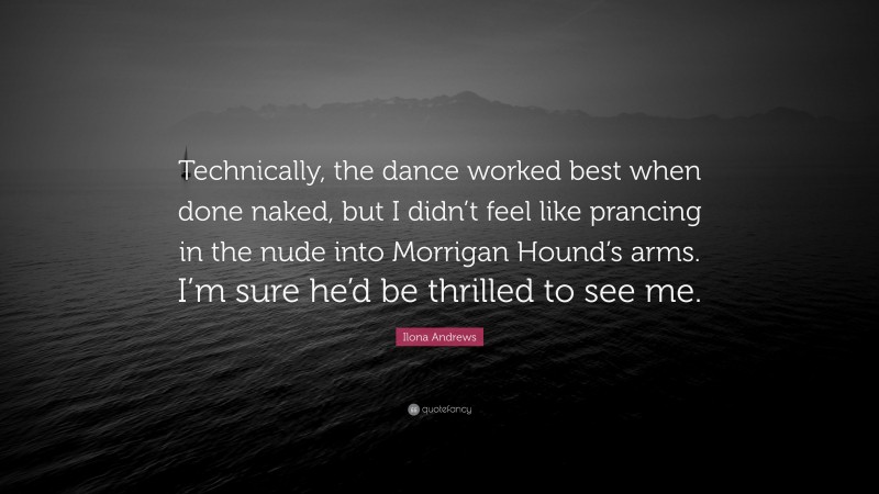 Ilona Andrews Quote: “Technically, the dance worked best when done naked, but I didn’t feel like prancing in the nude into Morrigan Hound’s arms. I’m sure he’d be thrilled to see me.”