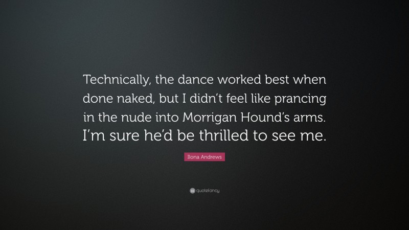 Ilona Andrews Quote: “Technically, the dance worked best when done naked, but I didn’t feel like prancing in the nude into Morrigan Hound’s arms. I’m sure he’d be thrilled to see me.”