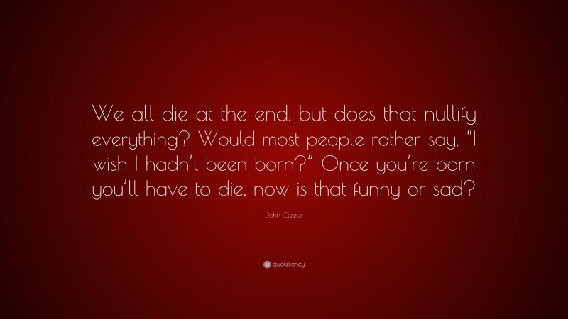 John Cleese Quote: “We all die at the end, but does that nullify everything? Would most people rather say, “I wish I hadn’t been born?” Once you’re born you’ll have to die, now is that funny or sad?”