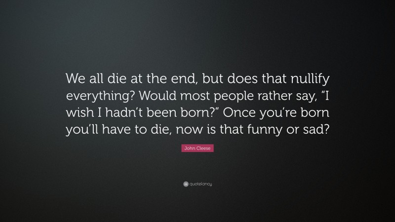 John Cleese Quote: “We all die at the end, but does that nullify everything? Would most people rather say, “I wish I hadn’t been born?” Once you’re born you’ll have to die, now is that funny or sad?”