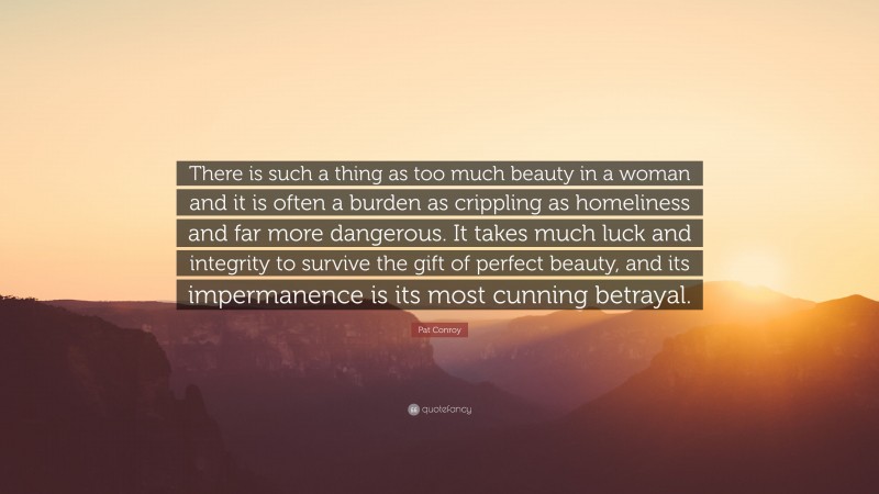 Pat Conroy Quote: “There is such a thing as too much beauty in a woman and it is often a burden as crippling as homeliness and far more dangerous. It takes much luck and integrity to survive the gift of perfect beauty, and its impermanence is its most cunning betrayal.”