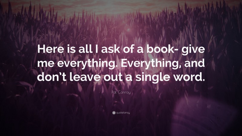 Pat Conroy Quote: “Here is all I ask of a book- give me everything. Everything, and don’t leave out a single word.”