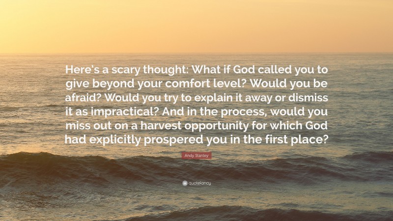 Andy Stanley Quote: “Here’s a scary thought: What if God called you to give beyond your comfort level? Would you be afraid? Would you try to explain it away or dismiss it as impractical? And in the process, would you miss out on a harvest opportunity for which God had explicitly prospered you in the first place?”