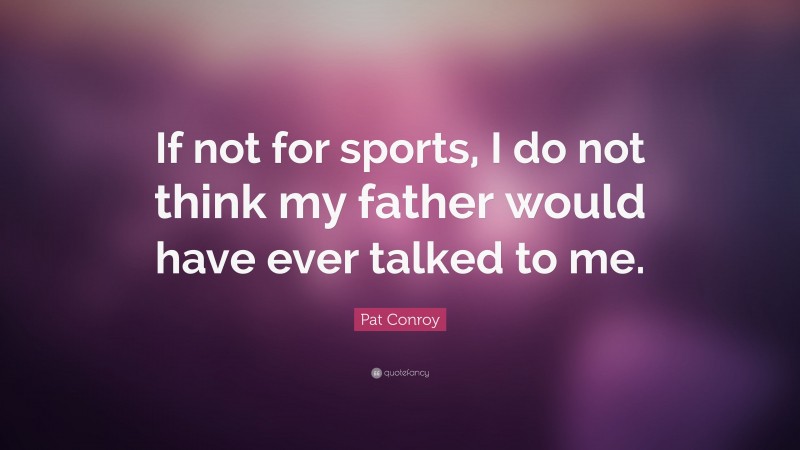 Pat Conroy Quote: “If not for sports, I do not think my father would have ever talked to me.”