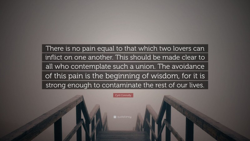 Cyril Connolly Quote: “There is no pain equal to that which two lovers can inflict on one another. This should be made clear to all who contemplate such a union. The avoidance of this pain is the beginning of wisdom, for it is strong enough to contaminate the rest of our lives.”