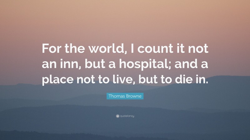 Thomas Browne Quote: “For the world, I count it not an inn, but a hospital; and a place not to live, but to die in.”