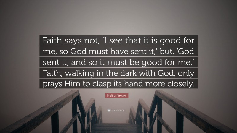Phillips Brooks Quote: “Faith says not, ‘I see that it is good for me, so God must have sent it,’ but, ‘God sent it, and so it must be good for me.’ Faith, walking in the dark with God, only prays Him to clasp its hand more closely.”