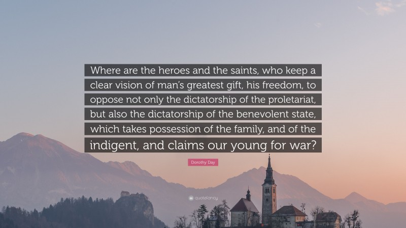 Dorothy Day Quote: “Where are the heroes and the saints, who keep a clear vision of man’s greatest gift, his freedom, to oppose not only the dictatorship of the proletariat, but also the dictatorship of the benevolent state, which takes possession of the family, and of the indigent, and claims our young for war?”