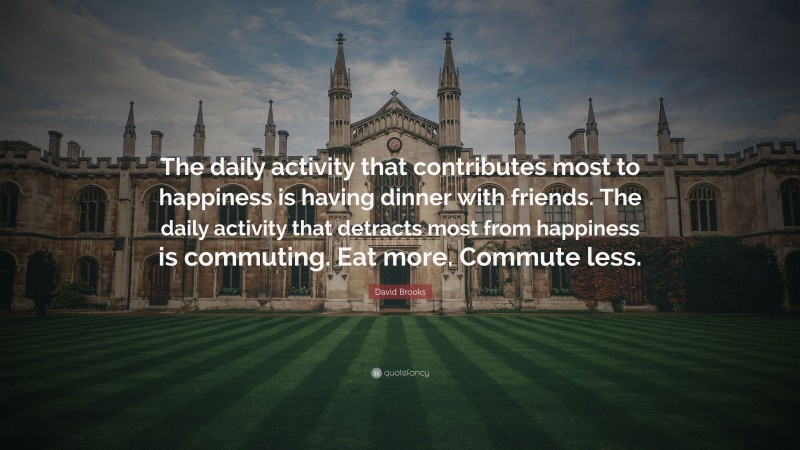 David Brooks Quote: “The daily activity that contributes most to happiness is having dinner with friends. The daily activity that detracts most from happiness is commuting. Eat more. Commute less.”