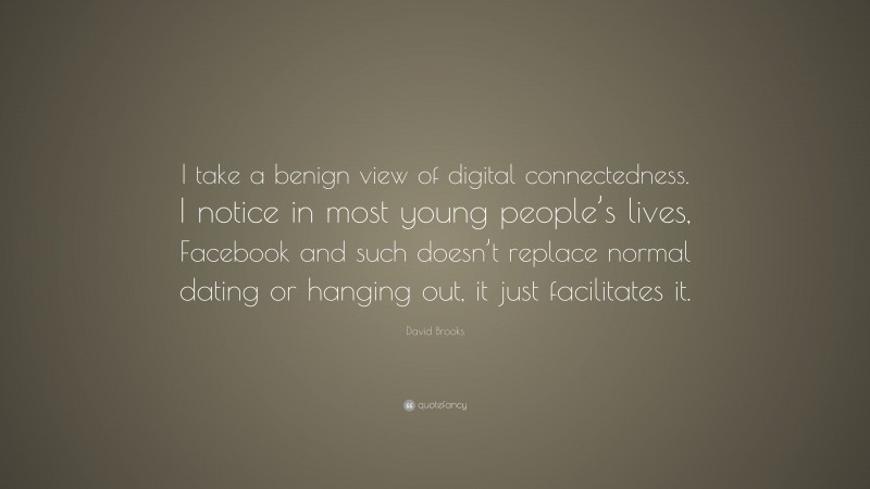 David Brooks Quote: “I take a benign view of digital connectedness. I notice in most young people’s lives, Facebook and such doesn’t replace normal dating or hanging out, it just facilitates it.”