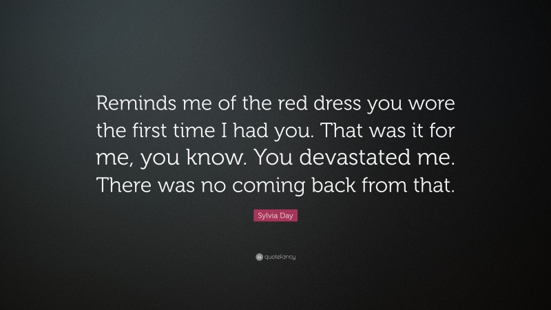 Sylvia Day Quote: “Reminds me of the red dress you wore the first time I had you. That was it for me, you know. You devastated me. There was no coming back from that.”