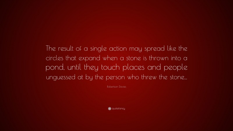 Robertson Davies Quote: “The result of a single action may spread like the circles that expand when a stone is thrown into a pond, until they touch places and people unguessed at by the person who threw the stone...”