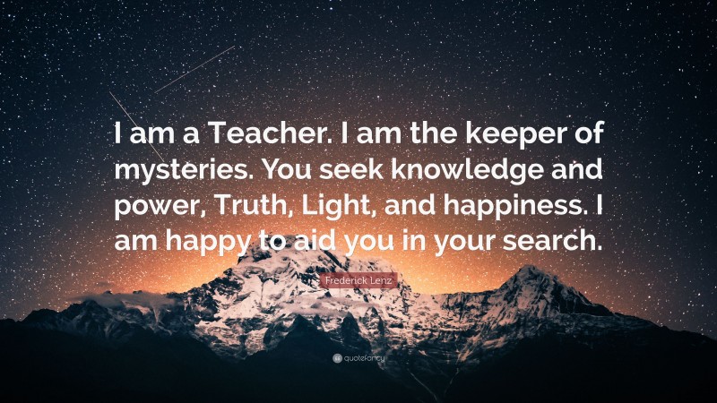 Frederick Lenz Quote: “I am a Teacher. I am the keeper of mysteries. You seek knowledge and power, Truth, Light, and happiness. I am happy to aid you in your search.”