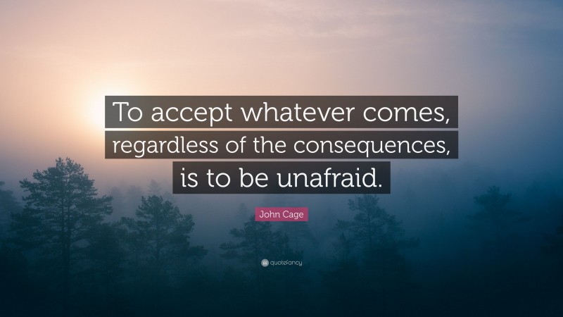 John Cage Quote: “To accept whatever comes, regardless of the consequences, is to be unafraid.”