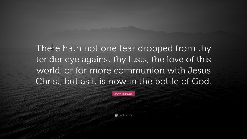 John Bunyan Quote: “There hath not one tear dropped from thy tender eye against thy lusts, the love of this world, or for more communion with Jesus Christ, but as it is now in the bottle of God.”