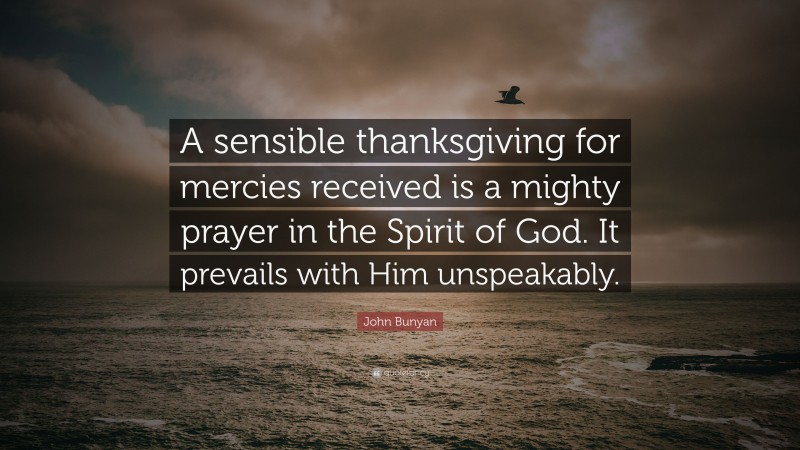 John Bunyan Quote: “A sensible thanksgiving for mercies received is a mighty prayer in the Spirit of God. It prevails with Him unspeakably.”