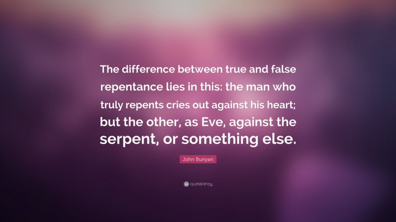 John Bunyan Quote: “The difference between true and false repentance lies in this: the man who truly repents cries out against his heart; but the other, as Eve, against the serpent, or something else.”