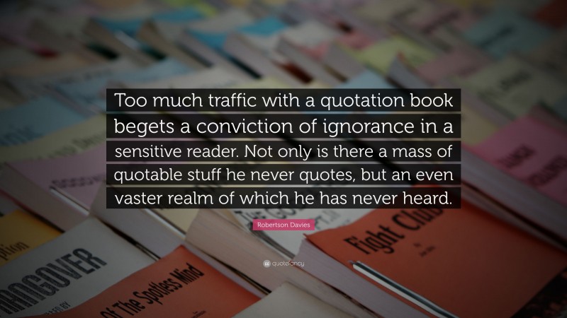 Robertson Davies Quote: “Too much traffic with a quotation book begets a conviction of ignorance in a sensitive reader. Not only is there a mass of quotable stuff he never quotes, but an even vaster realm of which he has never heard.”