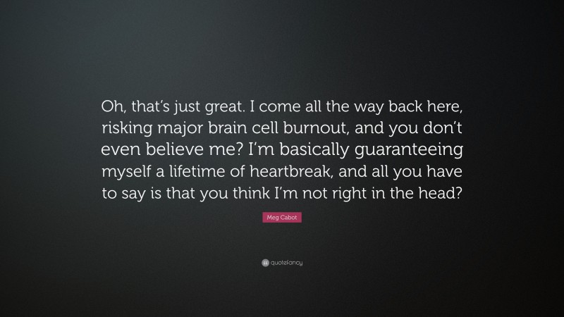 Meg Cabot Quote: “Oh, that’s just great. I come all the way back here, risking major brain cell burnout, and you don’t even believe me? I’m basically guaranteeing myself a lifetime of heartbreak, and all you have to say is that you think I’m not right in the head?”