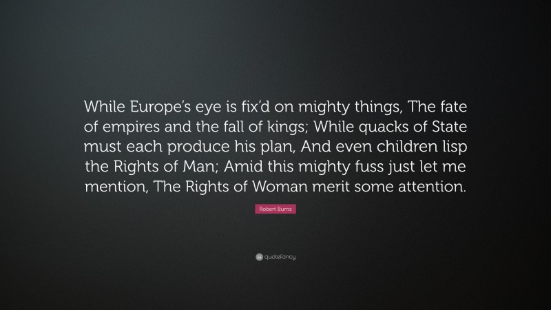 Robert Burns Quote: “While Europe’s eye is fix’d on mighty things, The fate of empires and the fall of kings; While quacks of State must each produce his plan, And even children lisp the Rights of Man; Amid this mighty fuss just let me mention, The Rights of Woman merit some attention.”