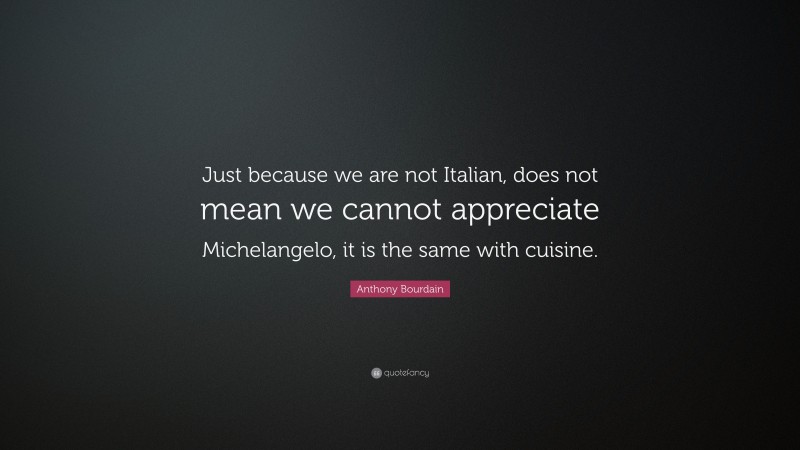 Anthony Bourdain Quote: “Just because we are not Italian, does not mean we cannot appreciate Michelangelo, it is the same with cuisine.”
