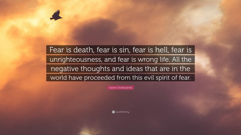 Swami Vivekananda Quote: “Fear is death, fear is sin, fear is hell, fear is unrighteousness, and fear is wrong life. All the negative thoughts and ideas that are in the world have proceeded from this evil spirit of fear.”