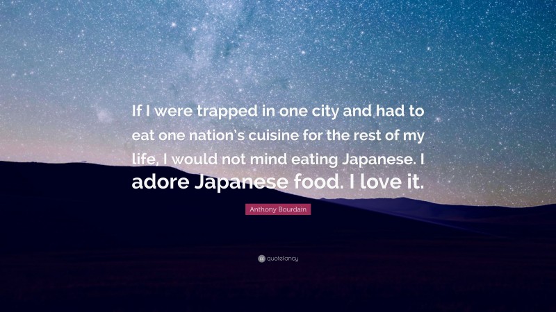 Anthony Bourdain Quote: “If I were trapped in one city and had to eat one nation’s cuisine for the rest of my life, I would not mind eating Japanese. I adore Japanese food. I love it.”