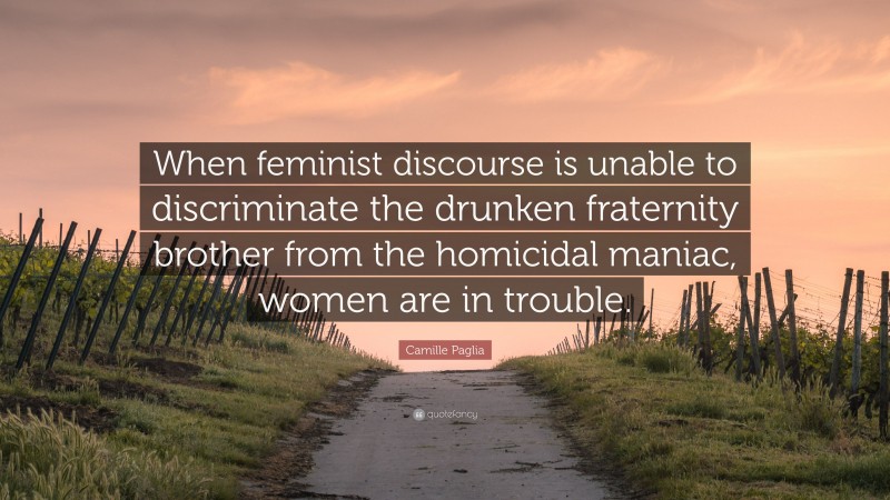 Camille Paglia Quote: “When feminist discourse is unable to discriminate the drunken fraternity brother from the homicidal maniac, women are in trouble.”