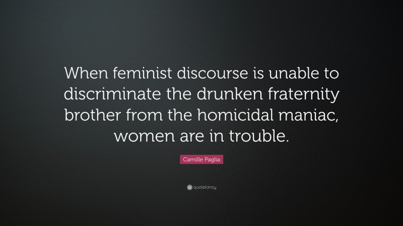 Camille Paglia Quote: “When feminist discourse is unable to discriminate the drunken fraternity brother from the homicidal maniac, women are in trouble.”