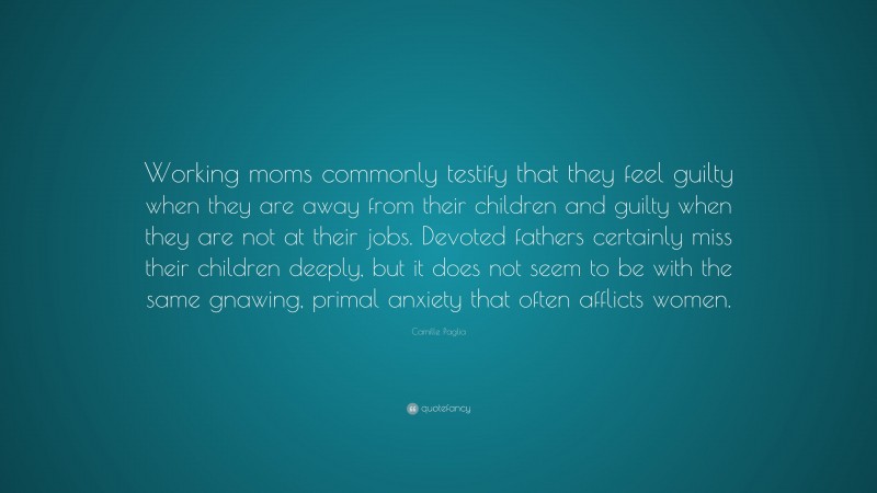 Camille Paglia Quote: “Working moms commonly testify that they feel guilty when they are away from their children and guilty when they are not at their jobs. Devoted fathers certainly miss their children deeply, but it does not seem to be with the same gnawing, primal anxiety that often afflicts women.”
