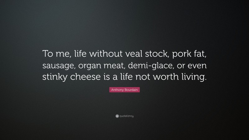 Anthony Bourdain Quote: “To me, life without veal stock, pork fat, sausage, organ meat, demi-glace, or even stinky cheese is a life not worth living.”